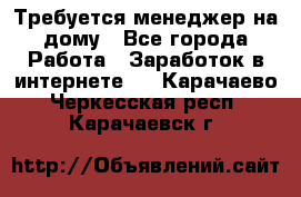 Требуется менеджер на дому - Все города Работа » Заработок в интернете   . Карачаево-Черкесская респ.,Карачаевск г.